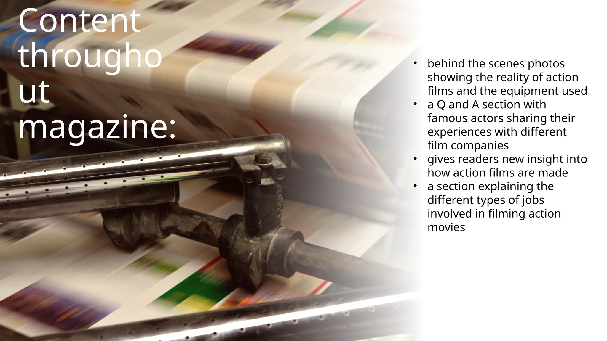 Content
througho
ut
magazine:
• behind the scenes photos
showing the reality of action
films and the equipment used
• a Q and A section with
famous actors sharing their
experiences with different
film companies
• gives readers new insight into
how action films are made
• a section explaining the
different types of jobs
involved in filming action
movies
 
