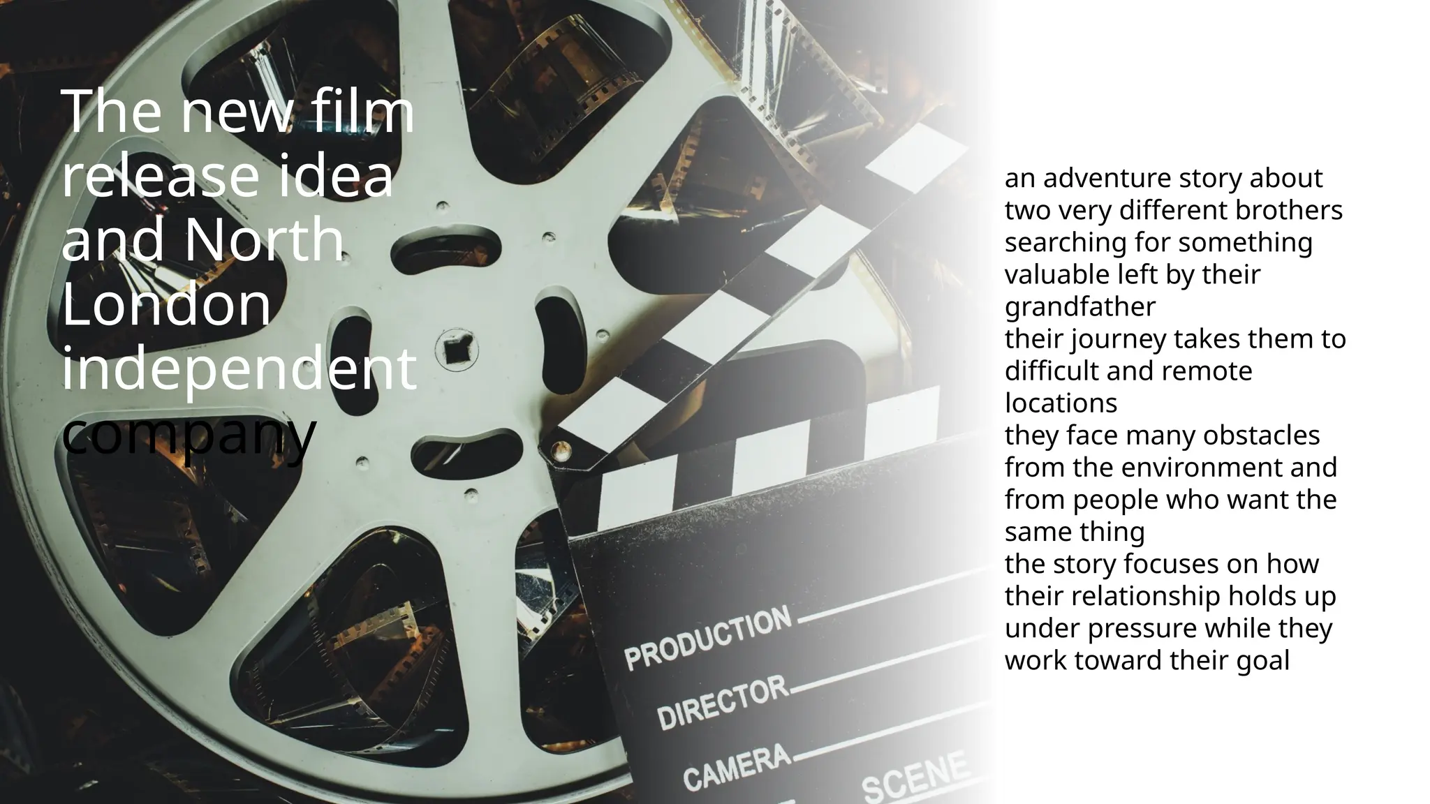 The new film
release idea
and North
London
independent
company
an adventure story about
two very different brothers
searching for something
valuable left by their
grandfather
their journey takes them to
difficult and remote
locations
they face many obstacles
from the environment and
from people who want the
same thing
the story focuses on how
their relationship holds up
under pressure while they
work toward their goal
 