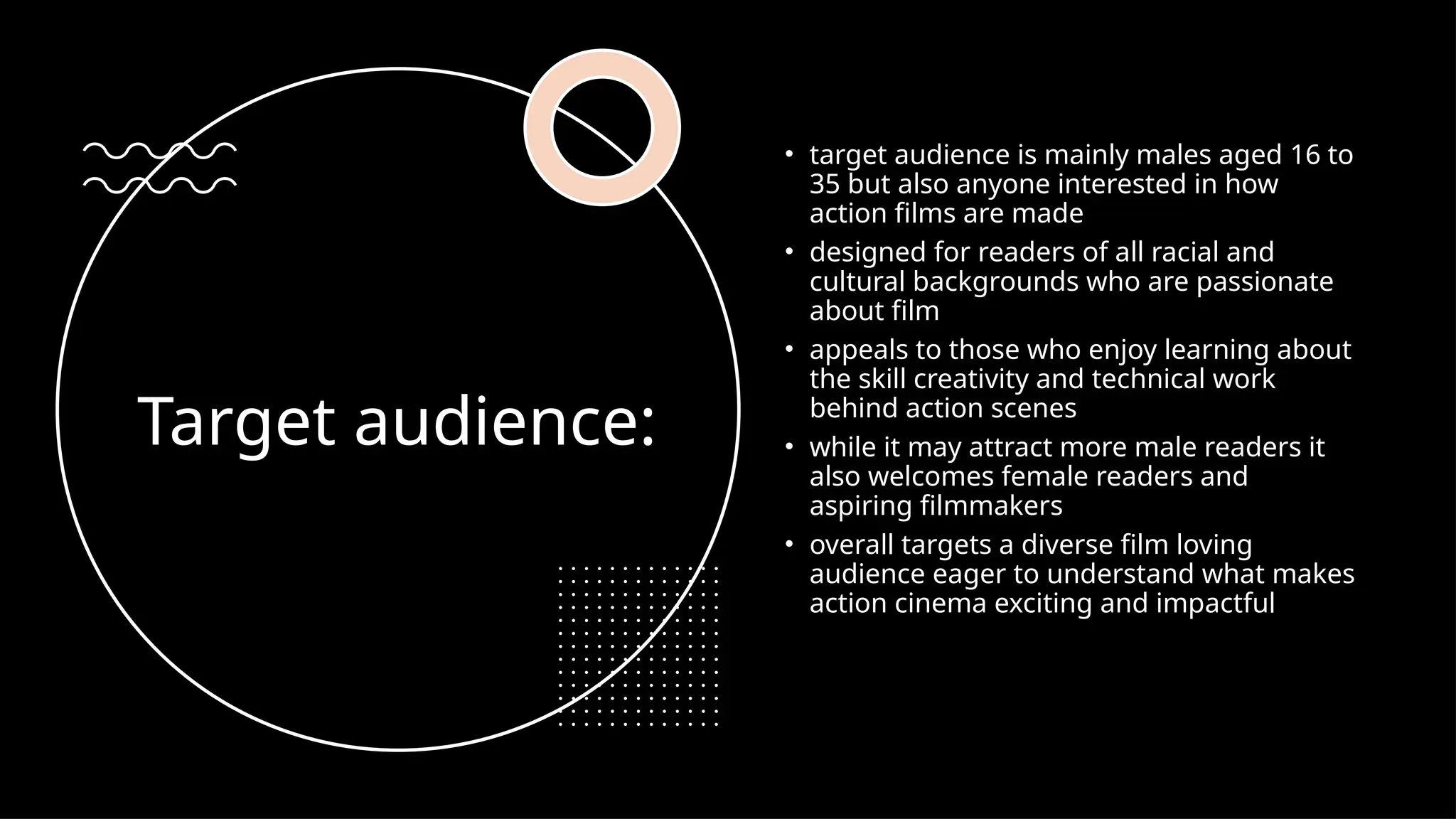 Target audience:
• target audience is mainly males aged 16 to
35 but also anyone interested in how
action films are made
• designed for readers of all racial and
cultural backgrounds who are passionate
about film
• appeals to those who enjoy learning about
the skill creativity and technical work
behind action scenes
• while it may attract more male readers it
also welcomes female readers and
aspiring filmmakers
• overall targets a diverse film loving
audience eager to understand what makes
action cinema exciting and impactful
 