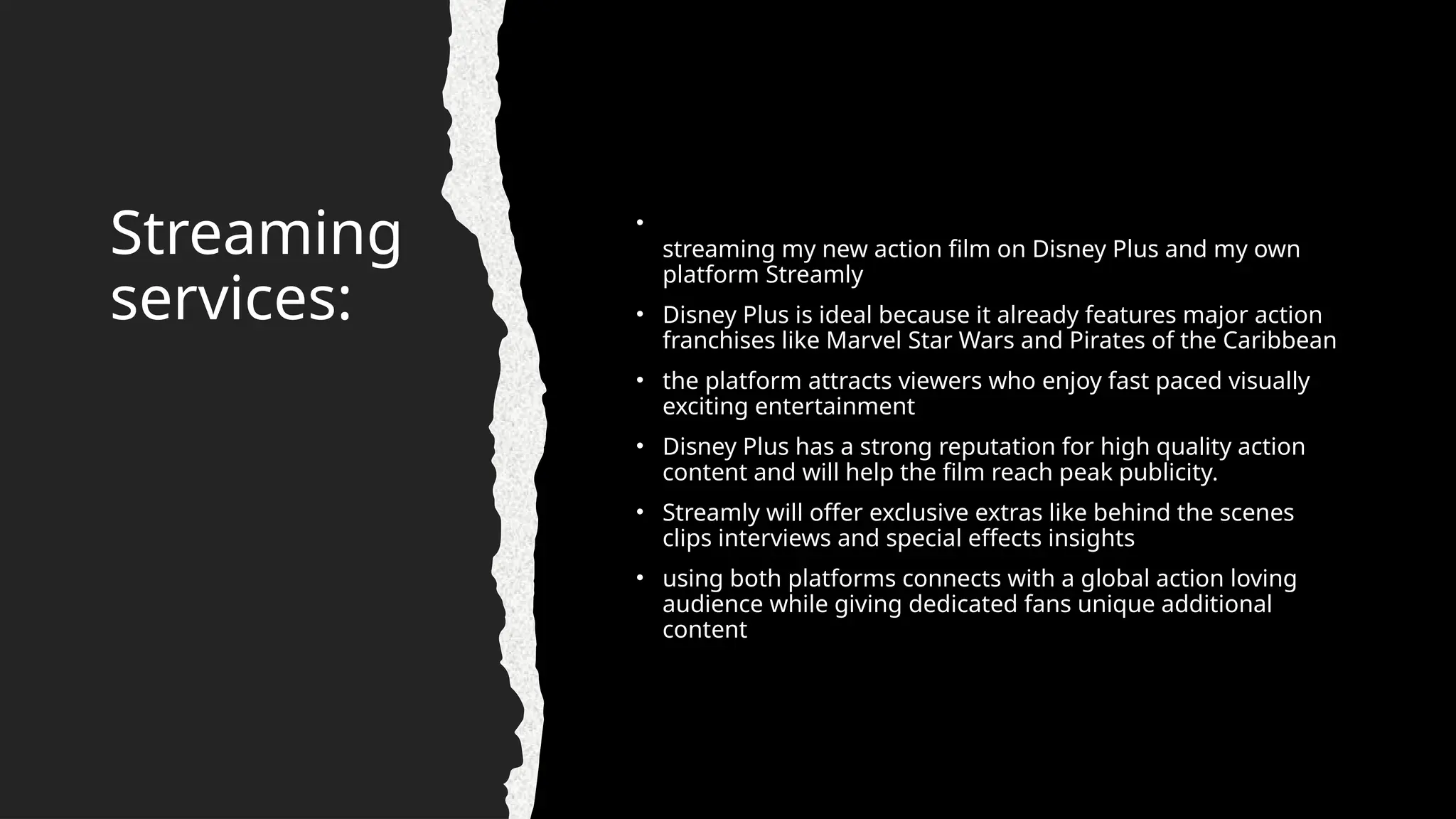 Streaming
services:
•
streaming my new action film on Disney Plus and my own
platform Streamly
• Disney Plus is ideal because it already features major action
franchises like Marvel Star Wars and Pirates of the Caribbean
• the platform attracts viewers who enjoy fast paced visually
exciting entertainment
• Disney Plus has a strong reputation for high quality action
content and will help the film reach peak publicity.
• Streamly will offer exclusive extras like behind the scenes
clips interviews and special effects insights
• using both platforms connects with a global action loving
audience while giving dedicated fans unique additional
content
 