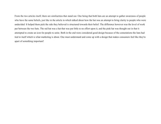 From the two articles itself, there are similiarities that stand out. One being that both hats are an attempt to gather awareness of people
who have the same beliefs, just like in the article in which talked about how the hat was an attempt to bring clarity to people who were
undecided. It helped them pick the side they believed is structured towards their belief. The difference however was the level of work
put between the two hats. The red hat was a hat that was put little to no effort upon it, and the pink hat was thought out in that it
attempted to create an icon for people to unite. Both in the end were considered good design because of the connotations the hats had
tied to itself which is what marketing is about. One must understand and come up with a design that makes consumers feel like they're
apart of something important!
 
