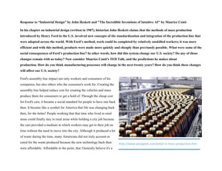 Response to “Industrial Design” by John Heskett and "The Incredible Inventions of Intuitive AI" by Maurice Conti
In his chapter on industrial design (written in 1987), historian John Heskett claims that the methods of mass production
introduced by Henry Ford in the U.S. involved new concepts of the standardization and integration of the production line that
were adopted across the world. With Ford’s method, work could be completed by relatively unskilled workers; it was more
efficient and with this method, products were made more quickly and cheaply than previously possible. What were some of the
social consequences of Ford’s production line? In other words, how did this system change our U.S. society? Do any of those
changes remain with us today? Now consider Maurice Conti’s TED Talk, and the predictions he makes about
production. How do you think manufacturing processes will change in the next twenty years? How do you think these changes
will affect our U.S. society?
Ford's assembly line impact not only workers and consumers of his
companies, but also others who the consumer's work for. Creating the
assembly line helped reduce cost for creating the vehicles and mass
produce them for consumers to get a hold of. Through the cheap cost
for Ford's cars, it became a social standard for people to have one back
then. It became like a symbol for America that life was changing back
then, for the better! People working that that time who lived in rural
areas could finally stay in rural areas while holding a city job because
the cars provided a medium in which workers may get to their job on
time without the need to move into the city. Although it produced a lot
of waste during the time, many Americans did not truly account or
cared for the waste produced because the new technology back then
were affordable. Affordable to the point, that I honestly believe it's a
http://www.wisegeek.com/what-is-mass-production.htm
 