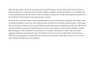 change that still remains to this day. We as consumers to this day still only perceive the item we buy right in front of us, but do not
think about where or how will the item end up in the future. Pollution is probably a word that has been thrown at us constantly when
we take a deep breathe and look at the world as a whole, the standards of factories mass creating wasteful byproducts has been here to
this day because of the development of mass producing factory practices.
As for how I perceive the next 20 years, I believe manufacturing processes will continue to grow much quicker and complex whether
it would be for the better or for the worse. This would in turn cause more strain onto our already vanishing resources in which people
still have not come to a conclusion on how to prevent this dilemma from truly occuring. I'm hoping that, just like in the video, humans
can work with robots to come up with conclusive ideas that can solve issues we believe to hold to this day (i.e pollution, extinction,
global warming, etc). I can't say whether the next twenty years will be good or bad, I believe it's all up to what we the people
aggregately decide upon what is best for the future. I'm hoping that in the next twenty years, people will truly all agree and try to
change mass producing practices. It would surely create a much more environmentally friendly land for anyone to live in if we can
make a change in better practices for mass production.
 