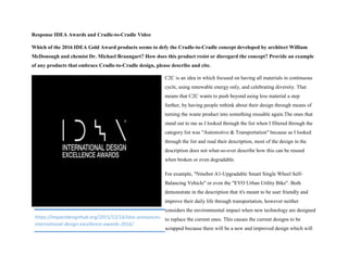 Response IDEA Awards and Cradle-to-Cradle Video
Which of the 2016 IDEA Gold Award products seems to defy the Cradle-to-Cradle concept developed by architect William
McDonough and chemist Dr. Michael Braungart? How does this product resist or disregard the concept? Provide an example
of any products that embrace Cradle-to-Cradle design, please describe and cite.
C2C is an idea in which focused on having all materials in continuous
cycle, using renewable energy only, and celebrating diversity. That
means that C2C wants to push beyond using less material a step
further, by having people rethink about their design through means of
turning the waste product into something reusable again.The ones that
stand out to me as I looked through the list when I filtered through the
category list was "Automotive & Transportation" because as I looked
through the list and read their description, most of the design in the
description does not what-so-ever describe how this can be reused
when broken or even degradable.
For example, "Ninebot A1-Upgradable Smart Single Wheel Self-
Balancing Vehicle" or even the "EVO Urban Utility Bike". Both
demonstrate in the description that it's meant to be user friendly and
improve their daily life through transportation, however neither
considers the environmental impact when new technology are designed
to replace the current ones. This causes the current designs to be
scrapped because there will be a new and improved design which will
https://impactdesignhub.org/2015/12/14/idsa-announces-
international-design-excellence-awards-2016/
 