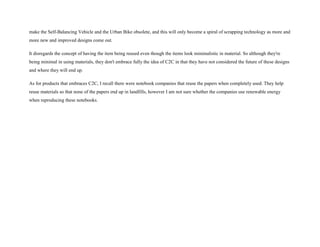make the Self-Balancing Vehicle and the Urban Bike obsolete, and this will only become a spiral of scrapping technology as more and
more new and improved designs come out.
It disregards the concept of having the item being reused even though the items look minimalistic in material. So although they're
being minimal in using materials, they don't embrace fully the idea of C2C in that they have not considered the future of these designs
and where they will end up.
As for products that embraces C2C, I recall there were notebook companies that reuse the papers when completely used. They help
reuse materials so that none of the papers end up in landfills, however I am not sure whether the companies use renewable energy
when reproducing these notebooks.
 