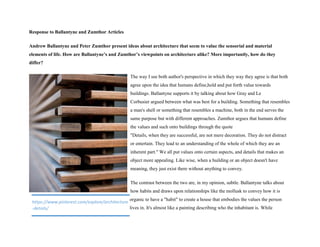 Response to Ballantyne and Zumthor Articles
Andrew Ballantyne and Peter Zumthor present ideas about architecture that seem to value the sensorial and material
elements of life. How are Ballantyne’s and Zumthor’s viewpoints on architecture alike? More importantly, how do they
differ?
The way I see both author's perspective in which they way they agree is that both
agree upon the idea that humans define,hold and put forth value towards
buildings. Ballantyne supports it by talking about how Gray and Le
Corbusier argued between what was best for a building. Something that resembles
a man's shell or something that resembles a machine, both in the end serves the
same purpose but with different approaches. Zumthor argues that humans define
the values and such onto buildings through the quote
"Details, when they are successful, are not mere decoration. They do not distract
or entertain. They lead to an understanding of the whole of which they are an
inherent part." We all put values onto certain aspects, and details that makes an
object more appealing. Like wise, when a building or an object doesn't have
meaning, they just exist there without anything to convey.
The contrast between the two are, in my opinion, subtle. Ballantyne talks about
how habits and draws upon relationships like the mollusk to convey how it is
organic to have a "habit" to create a house that embodies the values the person
lives in. It's almost like a painting describing who the inhabitant is. While
https://www.pinterest.com/explore/architecture
-details/
 