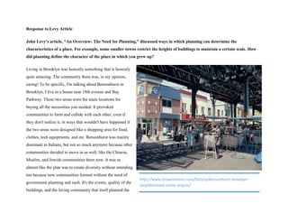 Response to Levy Article
John Levy’s article, “An Overview: The Need for Planning,” discussed ways in which planning can determine the
characteristics of a place. For example, some smaller towns restrict the heights of buildings to maintain a certain scale. How
did planning define the character of the place in which you grew up?
Living in Brooklyn was honestly something that is honestly
quite amazing. The community there was, in my opinion,
caring! To be specific, I'm talking about Bensonhurst in
Brooklyn, I live in a house near 18th avenue and Bay
Parkway. These two areas were the main locations for
buying all the necessities you needed. It provoked
communities to form and collide with each other, even if
they don't realize it, in ways that wouldn't have happened if
the two areas were designed like a shopping area for food,
clothes, tech equipments, and etc. Bensonhurst was mainly
dominant in Italians, but not so much anymore because other
communities decided to move in as well, like the Chinese,
Muslim, and Jewish communities there now. It was as
almost like the plan was to create diversity without intending
too because new communities formed without the need of
government planning and such. It's the events, quality of the
buildings, and the loving community that itself planned the
http://www.brownstoner.com/history/bensonhurst-brooklyn-
neighborhood-name-origins/
 