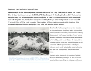 Response to Pruitt Igoe Project, Talen, and Larson
Imagine that you are part of a urban planning and design firm working with Emily Talen (author of “Design That Enables
Diversity”) and Kent Larson (who gave the TED Talk "Brilliant Designs to Fit More People In Every City" The thee of you
have been tasked with developing a plan to rebuild Pruitt Igoe in St. Louis. City officials told the three of you that that they
want to do it right this time. Identify three strategies for rebuilding Pruitt Igoe in ways that promise to be more successful.
What would Talen do? What would Larson do? What would you do? How would your strategies differ from those of the
original urban planners/designers of the project? Why would your strategies be more effective?
From how I've had my perspectives, my three strategies
to resolving the issues about Pruitt Igoe is to, first, rebuild
relations with their surrounding communities not including
the community itself because Pruitt Igoe I'm sure became
a symbol of despair to those outside looking at the tragedy
of the building, which is why I believe it's important to be
clear and coherent letting other communities know that the
community at Pruitt Igoe isn't as bad it is displayed
otherwise people would be inclined to stay away from the
area at all cost, causing a spiral of negative events to
occur.
Secondly, utilize planning for the community/building,
like events, for the long run not just the short run because
surely the idea of quick fixing the residence's problems are
http://thoughtcatalog.com/michael-koh/2014/05/the-st-louis-problem-
pruitt-igoe-and-the-social-factors-that-led-to-its-eventual-destruction/
 