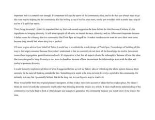 important but it is certainly not enough. It's important to keep the spirits of the community alive, and to do that you always need to go
the extra step to helping out the community. It's like boiling a cup of tea for your mom, surely you wouldn't need to make her a cup of
tea but it'll uplift her mood.
Third, bring diversity! I think it's important that my first and second suggestion be done before the third because I believe it's the
ingredients to bringing diversity. It will attract people of all sorts, no matter the race, ethnicity, and etc. It becomes important because
it helps create the vibrancy that is a community that Pruitt Igoe so longed for. It makes residences not want to leave their own home
because they should feel where they live is perfect!
If I were to give advice from behalf of Talen, I would say is to rethink the whole design of Pruitt Igoe. From design of building all the
way to the target consumer because from what I understand is that we currently do not have all the knowledge to resolve the current
issues about segregation, gentrification and such. It's imperative to her that all aspects should be rethought of because of how the ideas
that were designed to keep diversity in tact were in shambles because of how inconsistent the relationships were with the idea and
reality to promote diversity.
I would honestly implement all three of what I suggested before as well as Talen's idea of rethinking the whole system because there
seems to be the need of thinking outside the box. Something new needs to be done to keep diversity a symbol to the community. It's
certainly not easy but I personally believe that in the long run, we can figure a way to resolve it.
Mine would differ from the original planners/designers, in that it takes more into account of ideas that have taken place. My ideas I
think are more towards the community itself rather than thinking about the project in a whole. It takes much more understanding of the
community you build than to look at other designs and aspects to generalize the community because you never know if it's always the
case.
 