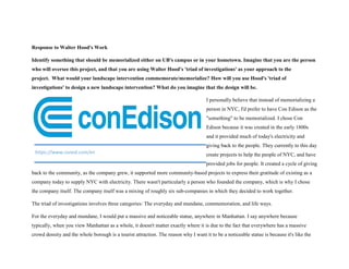 Response to Walter Hood's Work
Identify something that should be memorialized either on UB's campus or in your hometown. Imagine that you are the person
who will oversee this project, and that you are using Walter Hood's 'triad of investigations' as your approach to the
project. What would your landscape intervention commemorate/memorialize? How will you use Hood's 'triad of
investigations' to design a new landscape intervention? What do you imagine that the design will be.
I personally believe that instead of memorializing a
person in NYC, I'd prefer to have Con Edison as the
"something" to be memorialized. I chose Con
Edison because it was created in the early 1800s
and it provided much of today's electricity and
giving back to the people. They currently to this day
create projects to help the people of NYC, and have
provided jobs for people. It created a cycle of giving
back to the community, as the company grew, it supported more community-based projects to express their gratitude of existing as a
company today to supply NYC with electricity. There wasn't particularly a person who founded the company, which is why I chose
the company itself. The company itself was a mixing of roughly six sub-companies in which they decided to work together.
The triad of investigations involves three categories: The everyday and mundane, commemoration, and life ways.
For the everyday and mundane, I would put a massive and noticeable statue, anywhere in Manhattan. I say anywhere because
typically, when you view Manhattan as a whole, it doesn't matter exactly where it is due to the fact that everywhere has a massive
crowd density and the whole borough is a tourist attraction. The reason why I want it to be a noticeable statue is because it's like the
https://www.coned.com/en
 