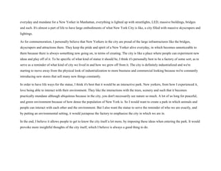 everyday and mundane for a New Yorker in Manhattan, everything is lighted up with streetlights, LED, massive buildings, bridges
and such. It's almost a part of life to have large embodiments of what New York City is like, a city filled with massive skyscrapers and
lightings.
As for commemoration, I personally believe that New Yorkers in the city are proud of the large infrastructures like the bridges,
skyscrapers and attractions there. They keep the pride and spirit of a New Yorker alive everyday, in which becomes unnoticeable to
them because there is always something new going on, in terms of creating. The city is like a place where people can experiment new
ideas and play off of it. To be specific of what kind of statue it should be, I think it's personally best to be a factory of some sort, as to
serve as a reminder of what kind of city we lived in and how we grew off from it. The city is definitely industrialized and we're
starting to move away from the physical look of industrialization to more business and commercial looking because we're constantly
introducing new stores that sell many new things constantly.
In order to have life ways for the statue, I think it's best that it would be an interactive park. New yorkers, from how I experienced it,
love being able to interact with their environment. They like the interactions with the trees, scenery and such that it becomes
practically mundane although ubiquitous because in the city, you don't necessarily see nature so much. A lot of us long for peaceful,
and green environment because of how dense the population of New York is. So I would want to create a park in which animals and
people can interact with each other and the environment. But I also want the statue to serve the reminder of who we are exactly, and
by putting an environmental setting, it would juxtapose the factory to emphasize the city in which we are in.
In the end, I believe it allows people to get to know the city itself a lot more, by imposing these ideas when entering the park. It would
provoke more insightful thoughts of the city itself, which I believe is always a good thing to do.
 