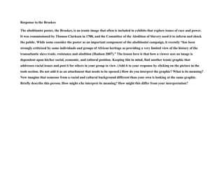 Response to the Brookes
The abolitionist poster, the Brookes, is an iconic image that often is included in exhibits that explore issues of race and power.
It was commissioned by Thomas Clarkson in 1788, and the Committee of the Abolition of Slavery used it to inform and shock
the public. While some consider the poster as an important component of the abolitionist campaign, it recently “has been
strongly criticized by some individuals and groups of African heritage as providing a very limited view of the history of the
transatlantic slave trade, resistance and abolition (Hudson 2007).” The lesson here is that how a viewer sees an image is
dependent upon his/her social, economic, and cultural position. Keeping this in mind, find another iconic graphic that
addresses racial issues and post it for others in your group to view. (Add it to your response by clicking on the picture in the
tools section. Do not add it as an attachment that needs to be opened.) How do you interpret the graphic? What is its meaning?
Now imagine that someone from a racial and cultural background different than your own is looking at the same graphic.
Briefly describe this person. How might s/he interpret its meaning? How might this differ from your interpretation?
 