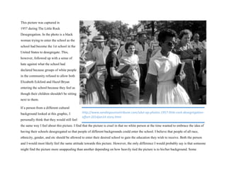 This picture was captured in
1957 during The Little Rock
Desegregation. In the photo is a black
woman trying to enter the school as the
school had become the 1st school in the
United States to desegregate. This,
however, followed up with a sense of
hate against what the school had
declared because groups of white people
in the community refused to allow both
Elizabeth Eckford and Hazel Bryan
entering the school because they feel as
though their children shouldn't be sitting
next to them.
If a person from a different cultural
background looked at this graphic, I
personally think that they would still feel
the same way I feel about this picture. I find that the picture is cruel in that no white person at the time wanted to embrace the idea of
having their schools desegregated so that people of different backgrounds could enter the school. I believe that people of all race,
ethnicity, gender, and etc should be allowed to enter their desired school to gain the education they wish to receive. Both the person
and I would most likely feel the same attitude towards this picture. However, the only difference I would probably say is that someone
might find the picture more unappealing than another depending on how heavily tied the picture is to his/her background. Some
http://www.sandiegouniontribune.com/sdut-ap-photos-1957-little-rock-desegregation-
effort-2014jan14-story.html
 