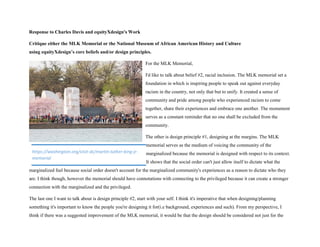 Response to Charles Davis and equityXdesign's Work
Critique either the MLK Memorial or the National Museum of African American History and Culture
using equityXdesign’s core beliefs and/or design principles.
For the MLK Memorial,
I'd like to talk about belief #2, racial inclusion. The MLK memorial set a
foundation in which is inspiring people to speak out against everyday
racism in the country, not only that but to unify. It created a sense of
community and pride among people who experienced racism to come
together, share their experiences and embrace one another. The monument
serves as a constant reminder that no one shall be excluded from the
community.
The other is design principle #1, designing at the margins. The MLK
memorial serves as the medium of voicing the community of the
marginalized because the memorial is designed with respect to its context.
It shows that the social order can't just allow itself to dictate what the
marginalized feel because social order doesn't account for the marginalized community's experiences as a reason to dictate who they
are. I think though, however the memorial should have connotations with connecting to the privileged because it can create a stronger
connection with the marginalized and the privileged.
The last one I want to talk about is design principle #2, start with your self. I think it's imperative that when designing/planning
something it's important to know the people you're designing it for(i.e background, experiences and such). From my perspective, I
think if there was a suggested improvement of the MLK memorial, it would be that the design should be considered not just for the
https://washington.org/visit-dc/martin-luther-king-jr-
memorial
 