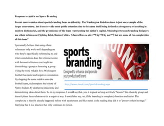 Response to Article on Sports Branding
Recent controversies about sports branding focus on ethnicity. The Washington Redskins team is just one example of the
larger controversy, but it receives the most public attention due to the name itself being defined as derogatory or insulting in
modern dictionaries, and the prominence of the team representing the nation’s capital. Should sports team branding designers
use ethnic references (Fighting Irish, Boston Celtics, Atlanta Braves, etc.)? Why? Why not? What are some of the complexities
of this issue?
I personally believe that using ethnic
references only work well depending on
who they're specifically referencing to and
what connotations does the reference come
with because references can implicate
diminishing a group or honoring a group.
Using the word redskin for a Washington
football has racist and negative connotation.
By slapping the name redskin onto the
football team, it disrespects the history of
Native Indians by displaying inaccurate and
demoralizing ideas about them. So in my response, I would say that, yes, it is good as long as it truly "honors" the ethnicity group and
doesn't phase them whatsoever in a negative way. I would also say, no, if the branding is completely baseless and racist. The
complexity is that it's already happened before with sports team and like stated in the reading they did it to "preserve their heritage."
Implying that it is a practice that only continues to persist.
http://www.itwsbi.com/SportsBranding.aspx
 