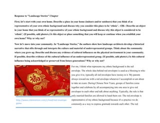 Response to "Landscape Stories" Chapter
First, let’s start with your own home. Describe a place in your home (indoors and/or outdoors) that you think of as
representative of your own ethnic background and discuss why you consider this place to be ‘ethnic’. –OR-- Describe an object
in your home that you think of as representative of your ethnic background and discuss why this object is considered to be
‘ethnic’. (If possible, add photo/s.) Is this object or place something that you will keep or continue when you establish your
own home? Why or why not?
Now let’s move into your community. In “Landscape Stories,” the authors show how landscape architects develop a historical
narrative that sifts through and interpets the culture and material of underrepresented groups. Think about the community
where you grew up. Describe and discuss any evidence of cultural influences on the physical environment in your community.
If possible, describe evidence of the cultural influence of an underrepresented group. (If possible, add photo/s.) Is this cultural
influence being acknowledged or preserved from future generations? Why or why not?
For me, I think what represents my ethnic background is the red
envelope. The whole idea behind red envelopes is used as a blessing to who
you give it to, typically all red envelopes have money in it. My parents
always reward me with a red envelope whenever I accomplish or am about
to take an exam. During Chinese New Years, groups of families come
together and celebrate by all accompanying into one area to give red
envelopes to each other and talk about anything. Typically, the rule is that
only married families are allowed to hand them out. The red envelope is
representative of my ethnic background because it's a practice we do
commonly as a way to express gratitude towards each other. The red
http://www.celebrations.com/c/read/red-envelope-
game
 