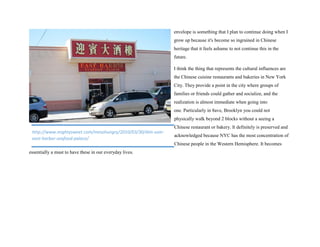 envelope is something that I plan to continue doing when I
grow up because it's become so ingrained in Chinese
heritage that it feels ashame to not continue this in the
future.
I think the thing that represents the cultural influences are
the Chinese cuisine restaurants and bakeries in New York
City. They provide a point in the city where groups of
families or friends could gather and socialize, and the
realization is almost immediate when going into
one. Particularly in 8ave, Brooklyn you could not
physically walk beyond 2 blocks without a seeing a
Chinese restaurant or bakery. It definitely is preserved and
acknowledged because NYC has the most concentration of
Chinese people in the Western Hemisphere. It becomes
essentially a must to have these in our everyday lives.
http://www.mightysweet.com/mesohungry/2010/03/30/dim-sum-
east-harbor-seafood-palace/
 