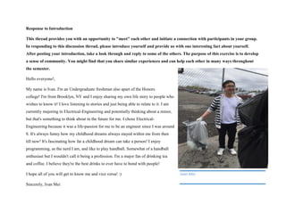 Response to Introduction
This thread provides you with an opportunity to "meet" each other and initiate a connection with participants in your group.
In responding to this discussion thread, please introduce yourself and provide us with one interesting fact about yourself.
After posting your introduction, take a look through and reply to some of the others. The purpose of this exercise is to develop
a sense of community. You might find that you share similar experiences and can help each other in many ways throughout
the semester.
Hello everyone!,
My name is Ivan. I'm an Undergraduate freshman also apart of the Honors
college! I'm from Brooklyn, NY and I enjoy sharing my own life story to people who
wishes to know it! I love listening to stories and just being able to relate to it. I am
currently majoring in Electrical-Engineering and potentially thinking about a minor,
but that's something to think about in the future for me. I chose Electrical-
Engineering because it was a life-passion for me to be an engineer since I was around
8. It's always funny how my childhood dreams always stayed within me from then
till now! It's fascinating how far a childhood dream can take a person! I enjoy
programming, as the nerd I am, and like to play handball. Somewhat of a handball
enthusiast but I wouldn't call it being a profession. I'm a major fan of drinking tea
and coffee. I believe they're the best drinks to ever have to bond with people!
I hope all of you will get to know me and vice versa! :)
Sincerely, Ivan Mei
Ivan Mei
 