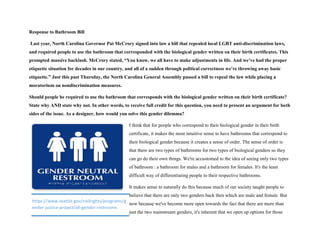 Response to Bathroom Bill
Last year, North Carolina Governor Pat McCrory signed into law a bill that repealed local LGBT anti-discrimination laws,
and required people to use the bathroom that corresponded with the biological gender written on their birth certificates. This
prompted massive backlash. McCrory stated, “You know, we all have to make adjustments in life. And we’ve had the proper
etiquette situation for decades in our country, and all of a sudden through political correctness we’re throwing away basic
etiquette.” Just this past Thursday, the North Carolina General Assembly passed a bill to repeal the law while placing a
moratorium on nondiscrimination measures.
Should people be required to use the bathroom that corresponds with the biological gender written on their birth certificate?
State why AND state why not. In other words, to receive full credit for this question, you need to present an argument for both
sides of the issue. As a designer, how would you solve this gender dilemma?
I think that for people who correspond to their biological gender in their birth
certificate, it makes the most intuitive sense to have bathrooms that correspond to
their biological gender because it creates a sense of order. The sense of order is
that there are two types of bathrooms for two types of biological genders so they
can go do their own things. We're accustomed to the idea of seeing only two types
of bathroom : a bathroom for males and a bathroom for females. It's the least
difficult way of differentiating people to their respective bathrooms.
It makes sense to naturally do this because much of our society taught people to
believe that there are only two genders back then which are male and female. But
now because we've become more open towards the fact that there are more than
just the two mainstream genders, it's inherent that we open up options for those
https://www.seattle.gov/civilrights/programs/g
ender-justice-project/all-gender-restrooms
 