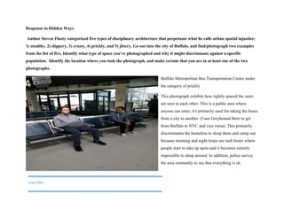 Response to Hidden Ways
Author Steven Flusty categorized five types of disciplinary architecture that perpetuate what he calls urban spatial injustice:
1) stealthy, 2) slippery, 3) crusty, 4) prickly, and 5) jittery. Go out into the city of Buffalo, and find/photograph two examples
from the list of five. Identify what type of space you’ve photographed and why it might discriminate against a specific
population. Identify the location where you took the photograph, and make certain that you are in at least one of the two
photographs.
Buffalo Metropolitan Bus Transportation Center under
the category of prickly
This photograph exhibits how tightly spaced the seats
are next to each other. This is a public area where
anyone can enter, it's primarily used for taking the buses
from a city to another. (I use Greyhound there to get
from Buffalo to NYC and vice versa). This primarily
discriminates the homeless to sleep there and camp out
because morning and night hours are rush hours where
people start to take up spots and it becomes entirely
impossible to sleep around. In addition, police survey
the area constantly to see that everything is ok.
Ivan Mei
 