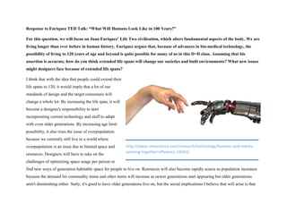 Response to Enriquez TED Talk: “What Will Humans Look Like in 100 Years?”
For this question, we will focus on Juan Enriquez’ Life Two civilization, which alters fundamental aspects of the body. We are
living longer than ever before in human history. Enriquez argues that, because of advances in bio-medical technology, the
possibility of living to 120 years of age and beyond is quite possible for many of us in this D+D class. Assuming that his
assertion is accurate, how do you think extended life spans will change our societies and built environments? What new issues
might designers face because of extended life spans?
I think that with the idea that people could extend their
life spans to 120, it would imply that a lot of our
standards of design and the target consumers will
change a whole lot. By increasing the life span, it will
become a designer's responsibility to start
incorporating current technology and stuff to adapt
with even older generations. By increasing age limit
possibility, it also rises the issue of overpopulation
because we currently still live in a world where
overpopulation is an issue due to limited space and
resources. Designers will have to take on the
challenges of optimizing space usage per person or
find new ways of generation habitable space for people to live on. Resources will also become rapidly scarce as population increases
because the demand for commodity items and other items will increase as newer generations start appearing but older generations
aren't diminishing either. Surly, it's good to have older generations live on, but the social implications I believe that will arise is that
http://www.zmescience.com/research/technology/humans-and-robots-
working-together-efficiency-24343/
 