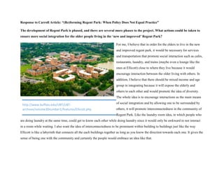Response to Carroll Article: “(Re)forming Regent Park: When Policy Does Not Equal Practice”
The development of Regent Park is phased, and there are several more phases to the project. What actions could be taken to
ensure more social integration for the older people living in the ‘new and improved’ Regent Park?
For me, I believe that in order for the elders to live in the new
and improved regent park, it would be necessary for services
and transportation that promote social interaction such as cafes,
restaurants, laundry, and trains (maybe even a lounge like the
ones at Ellicott) close to where they live because it would
encourage interaction between the older living with others. In
addition, I believe that there should be mixed income and age
group in integrating because it will expose the elderly and
others to each other and would promote the idea of diversity.
The whole idea is to encourage interactions as the main means
of social integration and by allowing one to be surrounded by
others, it will promote interconnectedness in the community of
Regent Park. Like the laundry room idea, in which people who
are doing laundry at the same time, could get to know each other while doing laundry since it would only be awkward to not interact
in a room while waiting. I also want the idea of interconnectedness to be prominent within building to buildings just like the way
Ellicott is like a labyrinth that connects all the each buildings together as long as you know the direction towards each one. It gives the
sense of being one with the community and certainly the people would embrace an idea like that.
http://www.buffalo.edu/UBT/UBT-
archives/volume30number1/features/Ellicott.php
 