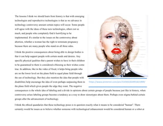The lessons I think we should learn from history is that with emerging
technologies and reproductive technologies is that as we advance in
technology controversy amount certain topics will occur. Some people
will agree with the ideas of these new technologies, others not so
much, and people who completely find it horrifying to be
implemented. It's similar to the issues on the controversy about
abortion, whether a woman has the right to terminate pregnancy
because there are many people who stand on all three sides.
I think the positive consequences about being able to design bodies is
that it can help support people with certain needs and desires. Any
specific physical qualities that a parent wishes to have in their children
to be guaranteed to them is considered a blessing as their wishes come
true. In addition, like in the video of fixed, it helps bring people who
are on the lower level on the plane field to equal plane field through
the use of technology. But they also mention the idea that people with
disabilities help encourage the idea of even perhaps surpassing them in
the plane field which gives people the edge they want. The negative
consequences is the whole idea of labeling and a divide in opinions about certain groups of people because just like in history, when
controversy arises labeling groups become a tendency as a way to draw stereotypes about them. Perhaps even stigma behind certain
groups after the advancement of technology.
I think the ethical quandaries that these technology poses is to question exactly what it means to be considered "human". There
certainly would be issues as to believe whether someone with technological enhancement would be considered human or a robot at
https://www.pinterest.com/pin/214343263491821899/
 