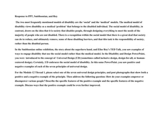 Response to PPT, Smithsonian, and Roy
The two most frequently mentioned models of disability are the ‘social’ and the ‘medical’ models. The medical model of
disability views disability as a medical ‘problem’ that belongs to the disabled individual. The social model of disability, in
contrast, draws on the idea that it is society that disables people, through designing everything to meet the needs of the
majority of people who are not disabled. There is a recognition within the social model that there is a great deal that society
can do to reduce, and ultimately remove, some of these disabling barriers, and that this task is the responsibility of society,
rather than the disabled person.
In the Smithsonian online exhibition, the story about the superhero hand, and Elise Roy’s TED Talk, you saw examples of
ways to engage disability that use the social model rather than the medical model. In the Disability and Design PowerPoint,
you were introduced to the concept of Universal Design (UD) (sometimes called inclusive design, design-for-all, or human-
centered design). Certainly, UD embraces the social model of disability. In this same PowerPoint, you saw positive and
negative examples of each of the seven principles of universal design.
For the Module 12 Thread 1, please select one of the seven universal design principles, and post photographs that show both a
positive and a negative example of the principle. Then address the following question: How do your examples empower or
disempower various people? Describe the specific features of the positive example and the specific features of the negative
example. Discuss ways that the positive example could be even further improved.
 