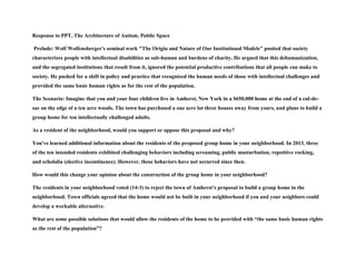 Response to PPT, The Architecture of Autism, Public Space
Prelude: Wolf Wolfensberger's seminal work "The Origin and Nature of Our Institutional Models" posited that society
characterizes people with intellectual disabilities as sub-human and burdens of charity, He argued that this dehumanization,
and the segregated institutions that result from it, ignored the potential productive contributions that all people can make to
society. He pushed for a shift in policy and practice that recognized the human needs of those with intellectual challenges and
provided the same basic human rights as for the rest of the population.
The Scenario: Imagine that you and your four children live in Amherst, New York in a $650,000 home at the end of a cul-de-
sac on the edge of a ten acre woods. The town has purchased a one acre lot three houses away from yours, and plans to build a
group home for ten intellectually challenged adults.
As a resident of the neighborhood, would you support or oppose this proposal and why?
You've learned additional information about the residents of the proposed group home in your neighborhood. In 2013, three
of the ten intended residents exhibited challenging behaviors including screaming, public masturbation, repetitive rocking,
and echolalia (elective incontinence). However, these behaviors have not occurred since then.
How would this change your opinion about the construction of the group home in your neighborhood?
The residents in your neighborhood voted (14-3) to reject the town of Amherst’s proposal to build a group home in the
neighborhood. Town officials agreed that the home would not be built in your neighborhood if you and your neighbors could
develop a workable alternative.
What are some possible solutions that would allow the residents of the home to be provided with “the same basic human rights
as the rest of the population”?
 