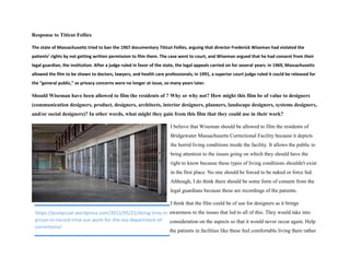 Response to Titicut Follies
The state of Massachusetts tried to ban the 1967 documentary Titicut Follies, arguing that director Frederick Wiseman had violated the
patients’ rights by not getting written permission to film them. The case went to court, and Wiseman argued that he had consent from their
legal guardian, the institution. After a judge ruled in favor of the state, the legal appeals carried on for several years: in 1969, Massachusetts
allowed the film to be shown to doctors, lawyers, and health care professionals; in 1991, a superior court judge ruled it could be released for
the “general public,” as privacy concerns were no longer at issue, so many years later.
Should Wiseman have been allowed to film the residents of ? Why or why not? How might this film be of value to designers
(communication designers, product, designers, architects, interior designers, planners, landscape designers, systems designers,
and/or social designers)? In other words, what might they gain from this film that they could use in their work?
I believe that Wiseman should be allowed to film the residents of
Bridgewater Massachusetts Correctional Facility because it depicts
the horrid living conditions inside the facility. It allows the public to
bring attention to the issues going on which they should have the
right to know because these types of living conditions shouldn't exist
in the first place. No one should be forced to be naked or force fed.
Although, I do think there should be some form of consent from the
legal guardians because these are recordings of the patients.
I think that the film could be of use for designers as it brings
awareness to the issues that led to all of this. They would take into
consideration on the aspects so that it would never occur again. Help
the patients in facilities like these feel comfortable living there rather
https://pumpcoat.wordpress.com/2012/05/21/doing-time-in-
prison-in-record-time-our-work-for-the-ma-department-of-
corrections/
 