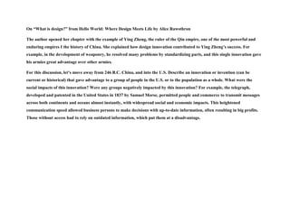 On “What is design?” from Hello World: Where Design Meets Life by Alice Rawsthron
The author opened her chapter with the example of Ying Zheng, the ruler of the Qin empire, one of the most powerful and
enduring empires I the history of China. She explained how design innovation contributed to Ying Zheng’s success. For
example, in the development of weaponry, he resolved many problems by standardizing parts, and this single innovation gave
his armies great advantage over other armies.
For this discussion, let’s move away from 246 B.C. China, and into the U.S. Describe an innovation or invention (can be
current or historical) that gave advantage to a group of people in the U.S. or to the population as a whole. What were the
social impacts of this innovation? Were any groups negatively impacted by this innovation? For example, the telegraph,
developed and patented in the United States in 1837 by Samuel Morse, permitted people and commerce to transmit messages
across both continents and oceans almost instantly, with widespread social and economic impacts. This heightened
communication speed allowed business persons to make decisions with up-to-date information, often resulting in big profits.
Those without access had to rely on outdated information, which put them at a disadvantage.
 