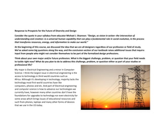 Response to Prospects for the Future of Diversity and Design
Consider the quote in your syllabus from educator Michael J. Shannon: “Design, as vision in action--the intersection of
understanding and creation--is a universal human capability that can play a fundamental role in social evolution, in the process
that transforms resources, energy, and information to make our world.”
At the beginning of this course, we discussed the idea that we are all designers regardless of our profession or field of study.
We’ve asked some big questions along the way, and the conclusion section of our textbook raises additional issues that require
input from people who might not consider themselves to be part of the formalized design professions.
Think about your own major and/or future profession. What is the biggest challenge, problem, or question that your field needs
to tackle right now? What do you plan to do to address this challenge, problem, or question either as part of your studies or
professional life?
My major is Electrical-Engineering and a minor in Computer-
Science. I think the largest issue in electrical-engineering is the
access to technology in third-world countries such as
Africa. Although it's developing in technology, majority lacks the
technology most first-world countries have like
computers, phones and etc. And part of Electrical-engineering
and computer science is how to advance our technologies we
currently have, however many other countries don't have the
foundations for upgrades to technology nor even electricity for
some areas which brings issues of educational resources and
such from phones, laptops and many other forms of devices
that we use in the US today.
 