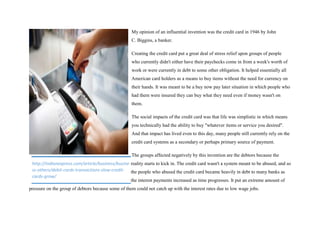 My opinion of an influential invention was the credit card in 1946 by John
C. Biggins, a banker.
Creating the credit card put a great deal of stress relief upon groups of people
who currently didn't either have their paychecks come in from a week's worth of
work or were currently in debt to some other obligation. It helped essentially all
American card holders as a means to buy items without the need for currency on
their hands. It was meant to be a buy now pay later situation in which people who
had them were insured they can buy what they need even if money wasn't on
them.
The social impacts of the credit card was that life was simplistic in which means
you technically had the ability to buy "whatever items or service you desired".
And that impact has lived even to this day, many people still currently rely on the
credit card systems as a secondary or perhaps primary source of payment.
The groups affected negatively by this invention are the debtors because the
reality starts to kick in. The credit card wasn't a system meant to be abused, and so
the people who abused the credit card became heavily in debt to many banks as
the interest payments increased as time progresses. It put an extreme amount of
pressure on the group of debtors because some of them could not catch up with the interest rates due to low wage jobs.
http://indianexpress.com/article/business/busine
ss-others/debit-cards-transactions-slow-credit-
cards-grow/
 