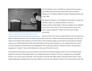 The first thing that comes to mind that has impacted diversity groups is
United State's Education System which started with the Northwest
Ordinance of 1787 and the "Separate but Equal" designed during the mid
to late 1800s.
The Northwest Ordinance of 1787 helped the United States to ingrain the
idea that in order to be a good government, it must serve
religion, morality and knowledge. It placed an emphasis on the wellbeing
of its citizens as part of the act. So thus during the first century of the
nation, congress supported 77 million acres to the states and local
governments.
Speed up to later in the centuries, people started to notice the unequivocal
balance of education between white-only schools and non-white schools due to unfair racial discriminating fundings. The white-only
schools received better books than that of non-white schools. This I remember reading an article about how back then the education
system was so unfairly balanced that white-only schools had the most up-to-date textbooks to use for readings while other schools
were still using decade old textbooks that were falling apart! This was what they called the "Separate but Equal" which promoted
segregation as a "positive" idea in which education was only a part of the whole story to it.
This hindered diversity groups as they were not able to receive the level of education needed to attain a job or even properly speak
English, the most basic of knowledge I believe every student should learn in America! This type of segregation was unacceptable
because it was not truly equal to both sides. It was clear that one side had much higher-quality of education than the others. And so
people fought against segregation and to have their children to receive the same education as others. This occurred because of the idea
https://www.piqueshow.com/separate-but-equal
 