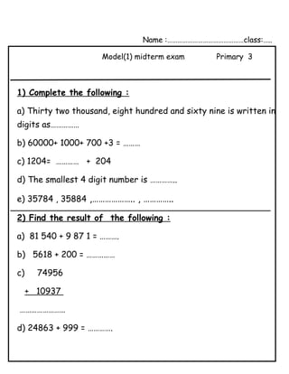 Name :………………………………………class:…..
Model(1) midterm exam Primary 3
1) Complete the following :
a) Thirty two thousand, eight hundred and sixty nine is written in
digits as……………
b) 60000+ 1000+ 700 +3 = ………
c) 1204= ………… + 204
d) The smallest 4 digit number is …………..
e) 35784 , 35884 ,……………….. , …………..
2) Find the result of the following :
a) 81 540 + 9 87 1 = ……….
b) 5618 + 200 = ……………
c) 74956
+ 10937
……………………
d) 24863 + 999 = ………….
 