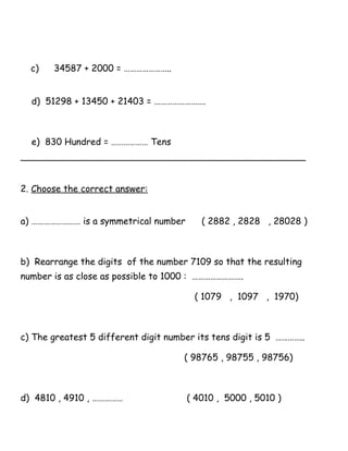 c) 34587 + 2000 = …………………..
d) 51298 + 13450 + 21403 = …………………….
e) 830 Hundred = ……………… Tens
__________________________________________________
2. Choose the correct answer:
a) …………………… is a symmetrical number ( 2882 , 2828 , 28028 )
b) Rearrange the digits of the number 7109 so that the resulting
number is as close as possible to 1000 : …………………….
( 1079 , 1097 , 1970)
c) The greatest 5 different digit number its tens digit is 5 …………..
( 98765 , 98755 , 98756)
d) 4810 , 4910 , …………… ( 4010 , 5000 , 5010 )
 
