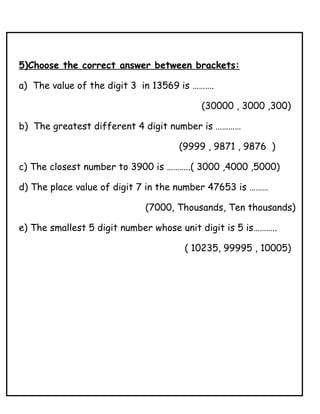 5)Choose the correct answer between brackets:
a) The value of the digit 3 in 13569 is ……….
(30000 , 3000 ,300)
b) The greatest different 4 digit number is …………
(9999 , 9871 , 9876 )
c) The closest number to 3900 is ………..( 3000 ,4000 ,5000)
d) The place value of digit 7 in the number 47653 is ………
(7000, Thousands, Ten thousands)
e) The smallest 5 digit number whose unit digit is 5 is………..
( 10235, 99995 , 10005)
 