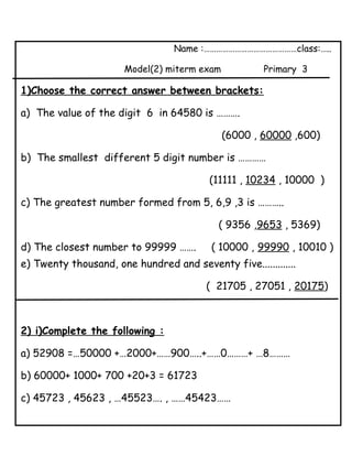 Name :………………………………………class:…..
Model(2) miterm exam Primary 3
1)Choose the correct answer between brackets:
a) The value of the digit 6 in 64580 is ……….
(6000 , 60000 ,600)
b) The smallest different 5 digit number is …………
(11111 , 10234 , 10000 )
c) The greatest number formed from 5, 6,9 ,3 is ………..
( 9356 ,9653 , 5369)
d) The closest number to 99999 ……. ( 10000 , 99990 , 10010 )
e) Twenty thousand, one hundred and seventy five.............
( 21705 , 27051 , 20175)
2) i)Complete the following :
a) 52908 =…50000 +…2000+……900…..+……0………+ …8………
b) 60000+ 1000+ 700 +20+3 = 61723
c) 45723 , 45623 , …45523…. , ……45423……
 