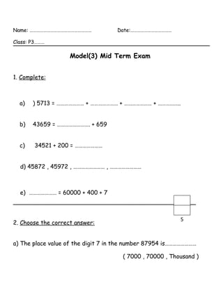 Name: ……………………………………………… Date:………………………………
Class: P3………
Model(3) Mid Term Exam
1. Complete:
a) ) 5713 = ………………… + ………………… + ………………… + ……………..
b) 43659 = ……………………. + 659
c) 34521 + 200 = …………………
d) 45872 , 45972 , …………………… , ……………………
e) ………………… = 60000 + 400 + 7
__________________________________________________
2. Choose the correct answer:
a) The place value of the digit 7 in the number 87954 is……………………
( 7000 , 70000 , Thousand )
5
 