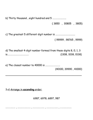 b) Thirty thousand , eight hundred and 5 …………………….
( 3850 , 30805 , 3805)
c) The greatest 5 different digit number is ………………………………
( 99999 , 98765 , 9999)
d) The smallest 4-digit number formed from these digits 8, 0, 1, 3
is………………………………… (1308, 1038, 0138)
e) The closest number to 40000 is ………………………
(40100, 39990 , 41000)
__________________________________________________
3.a) Arrange in ascending order:
6987, 6978, 6897, 987
……………… , …………………… , ………………… , ………………… , …………………
 