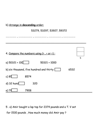 b) Arrange in descending order:
53279, 53297, 53927, 59372
……………… , …………………… , ………………… , ………………… , …………………
__________________________________________________
4. Compare the numbers using (> , < or =) :
a) 50321 + 100 50321 + 1000
b) six thousand, five hundred and thirty two 6532
c) 8573 8574
d) 32 hundred 320
e) 7809 7908
5 . a) Amir bought a lap top for 2374 pounds and a T. V set
for 1530 pounds , How much money did Amir pay ?
5
 