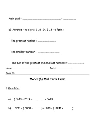 Amir paid = ………………………………………………………….. = ………………….
b) Arrange the digits 1 , 8 , 0 , 5 , 3 to form :
The greatest number : ……………………………
The smallest number : …………………………………
The sum of the greatest and smallest numbers =………………………..
Name: ……………………………………………… Date:………………………………
Class: P3………
Model (4) Mid Term Exam
1. Complete:
a) ) 5643 + 2319 = ……………….. + 5643
b) 3241 + ( 5800 + …………. ) = 200 + ( 3241 + ……………)
 