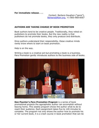 For immediate release . . .
                                   Contact: Barbara Gaughen (“gone”),
                                  Barbara@Rain.org, +1-805-968-8567



AUTHORS ARE TAKING CHARGE OF BOOK PROMOTION

Book authors tend to be creative people. Traditionally, they relied on
publishers to promote their books. But the new reality is that
publishers do not promote books, they only produce and distribute.

Once authors understand their responsibility, these creative minds
rarely know where to start on book promotion.

Help is on the way.

Writing a book is a creative act but promoting a book is a business.
Para Promotion gently introduces authors to the business side of books.




Dan Poynter’s Para Promotion Program is a series of book
promotional projects the agoraphobic author can accomplish without
leaving home. This weekly program shows the author what to do to
reach their audience. Each assignment takes five to 120 minutes to
complete. The program not only shows the author how to promote his
or her current book, it is a crash course in book promotion that can be
 