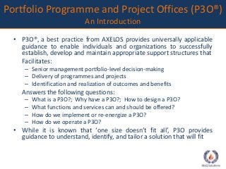 Portfolio Programme and Project Offices (P3O®) 
An Introduction 
• P3O®, a best practice from AXELOS provides universally applicable 
guidance to enable individuals and organizations to successfully 
establish, develop and maintain appropriate support structures that 
Facilitates: 
– Senior management portfolio-level decision-making 
– Delivery of programmes and projects 
– Identification and realization of outcomes and benefits 
Answers the following questions: 
– What is a P3O?; Why have a P3O?; How to design a P3O? 
– What functions and services can and should be offered? 
– How do we implement or re-energize a P3O? 
– How do we operate a P3O? 
• While it is known that ‘one size doesn’t fit all’, P3O provides 
guidance to understand, identify, and tailor a solution that will fit 
 