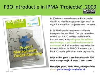 P3O introductie in IPMA ‘Projectie’, 2009 13-4-2010 In 2009 verscheen de eerste IPMA special waarin nu niet de projectmanager, maar de organisatie rondom projecten centraal staat.  In de PMO special leest u verschillende interpretaties van PMO.  Om die reden ben  ik trots dat ik P3O in deze special mocht introduceren, want  P3O gebruikt heldere terminologie, is praktisch en het model is universeel . Ook als u andere methodes dan Prince2, MSP of de PMBOK hanteert kunt u het P3O model gebruiken in uw organisatie.  Mijn artikel geeft u een introductie in P3O voor in de praktijk. Ik wens u veel succes! Hartelijke groet, Petra Rona,  P3O specialist Email:  [email_address] 