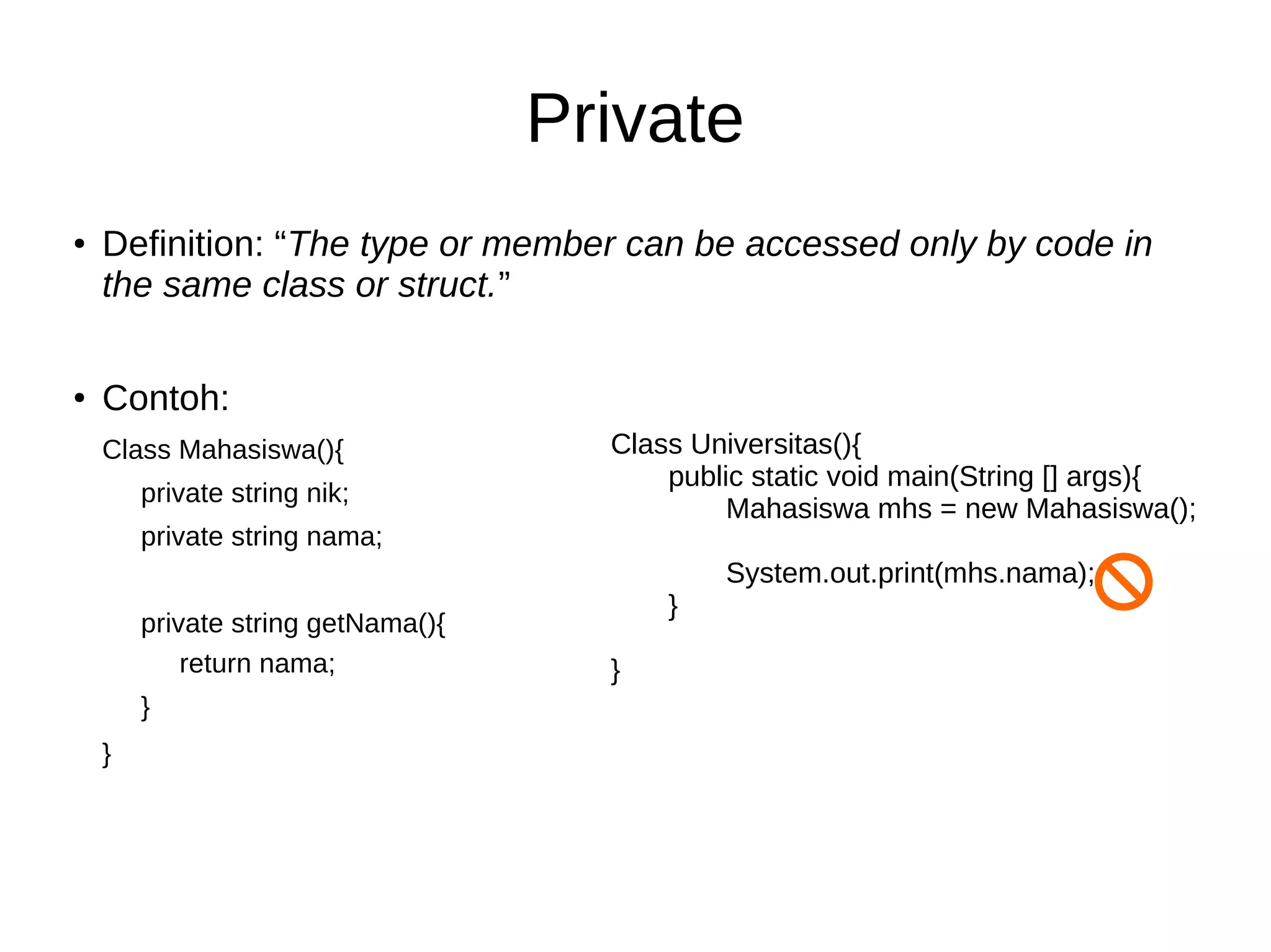 Private
●
Definition: “The type or member can be accessed only by code in
the same class or struct.”
●
Contoh:
Class Mahasiswa(){
private string nik;
private string nama;
private string getNama(){
return nama;
}
}
Class Universitas(){
public static void main(String [] args){
Mahasiswa mhs = new Mahasiswa();
System.out.print(mhs.nama);
}
}
 