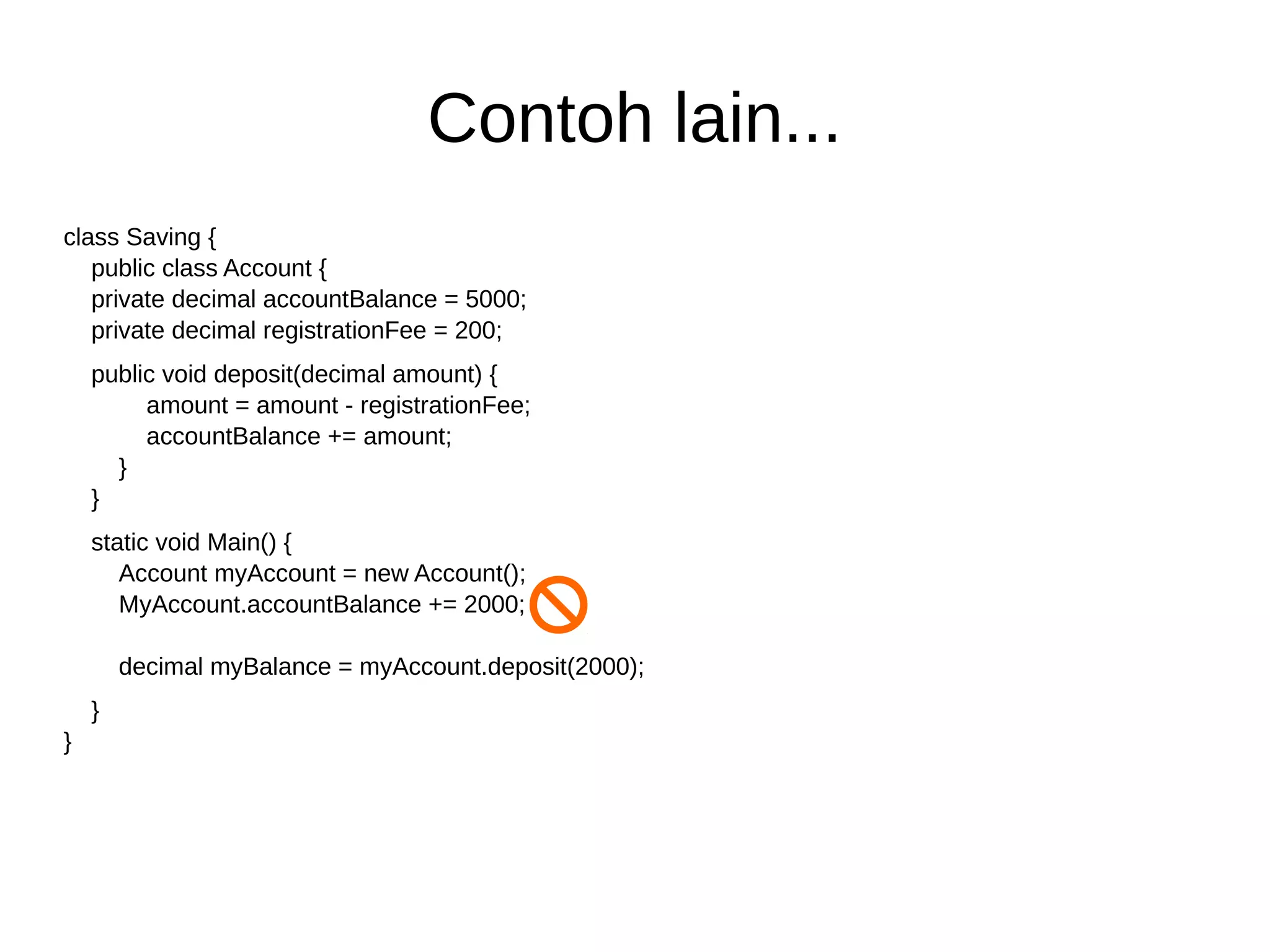Contoh lain...
class Saving {
public class Account {
private decimal accountBalance = 5000;
private decimal registrationFee = 200;
public void deposit(decimal amount) {
amount = amount - registrationFee;
accountBalance += amount;
}
}
static void Main() {
Account myAccount = new Account();
MyAccount.accountBalance += 2000;
decimal myBalance = myAccount.deposit(2000);
}
}
 