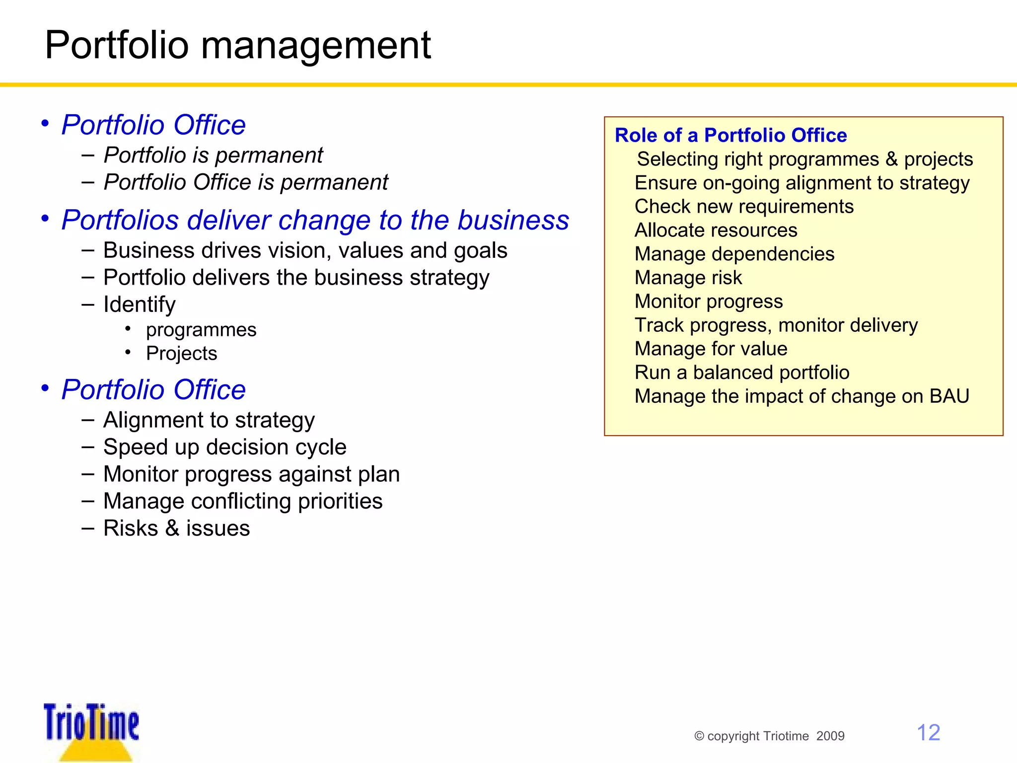 Portfolio management Portfolio Office Portfolio is permanent Portfolio Office is permanent Portfolios deliver change to the business Business drives vision, values and goals Portfolio delivers the business strategy Identify  programmes  Projects Portfolio Office  Alignment to strategy Speed up decision cycle Monitor progress against plan Manage conflicting priorities Risks & issues Role of a Portfolio Office  Selecting right programmes & projects Ensure on-going alignment to strategy Check new requirements  Allocate resources Manage dependencies Manage risk Monitor progress Track progress, monitor delivery Manage for value Run a balanced portfolio Manage the impact of change on BAU 