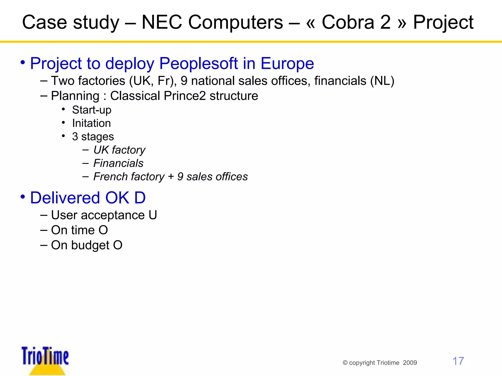 Case study – NEC Computers – « Cobra 2 » Project Project to deploy Peoplesoft in Europe Two factories (UK, Fr), 9 national sales offices, financials (NL) Planning : Classical Prince2 structure  Start-up Initation 3 stages  UK factory Financials French factory + 9 sales offices Delivered OK   User acceptance   On time   On budget   