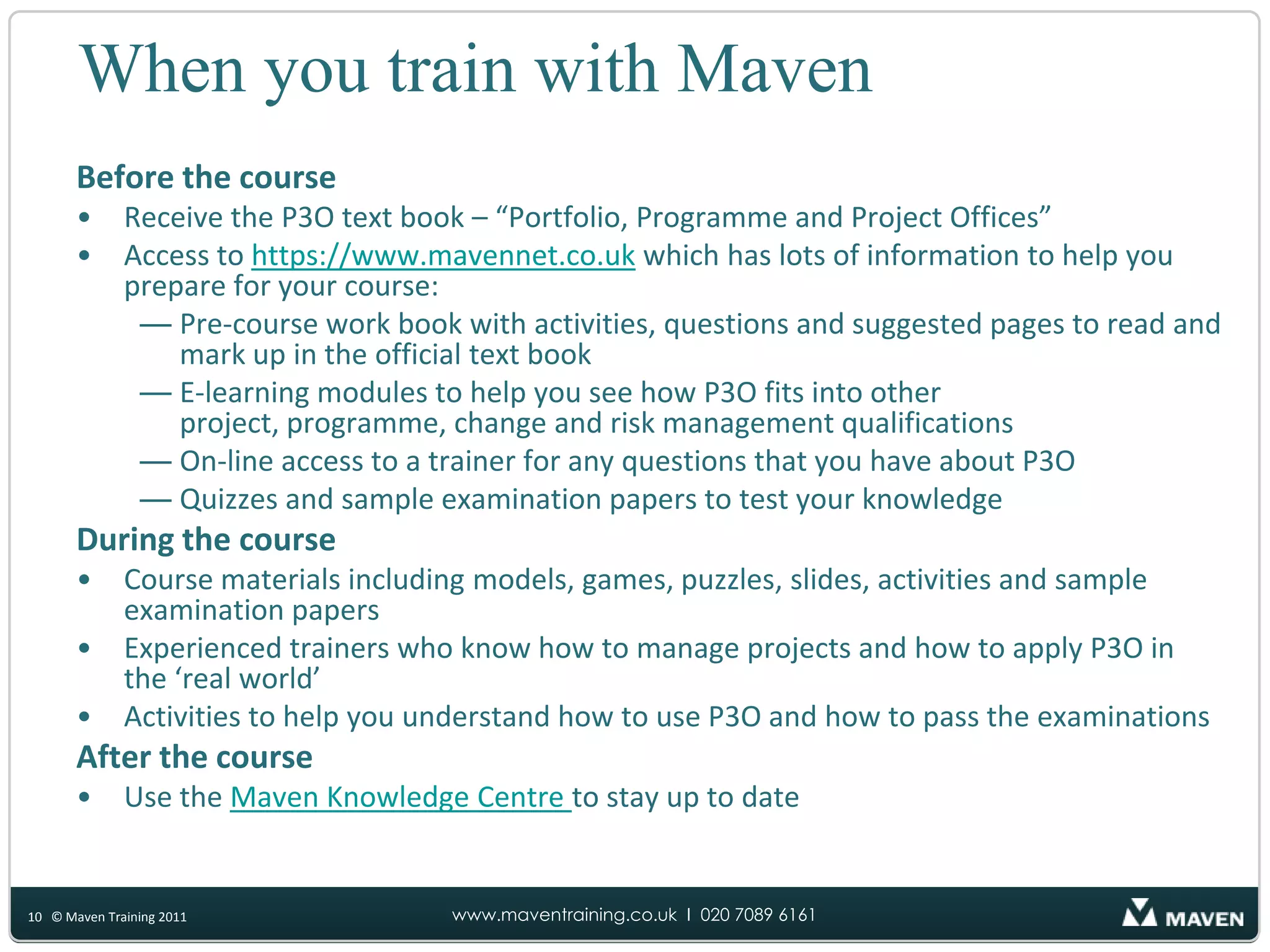 P3O QualificationsFoundationTests your understanding of the models, services and functions offered by P3O50 question multiple-choice examination Must get 30 or more marks to pass40 minutes duration PractitionerTests your ability to select and apply relevant elements of P3O to project, programme and portfolio situations Seven questions each worth 10 marksMust get 35 or more of the available 70 marks2h15m objective based testing examination 6© Maven Training 2011